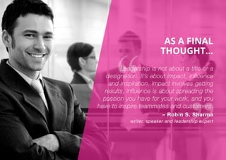 AS A FINAL
THOUGHT...
Leadership is not about a title or a
designation. It’s about impact, influence
and inspiration. Impact involves getting
results, influence is about spreading the
passion you have for your work, and you
have to inspire teammates and customers.
– Robin S. Sharma
writer, speaker and leadership expert
 