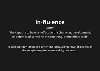 in·flu·ence
noun
“the capacity to have an effect on the character, development,
or behavior of someone or something, or the effect itself”
In business today, influence is power. But increasing your level of influence in
the workplace requires some careful groundwork...
 