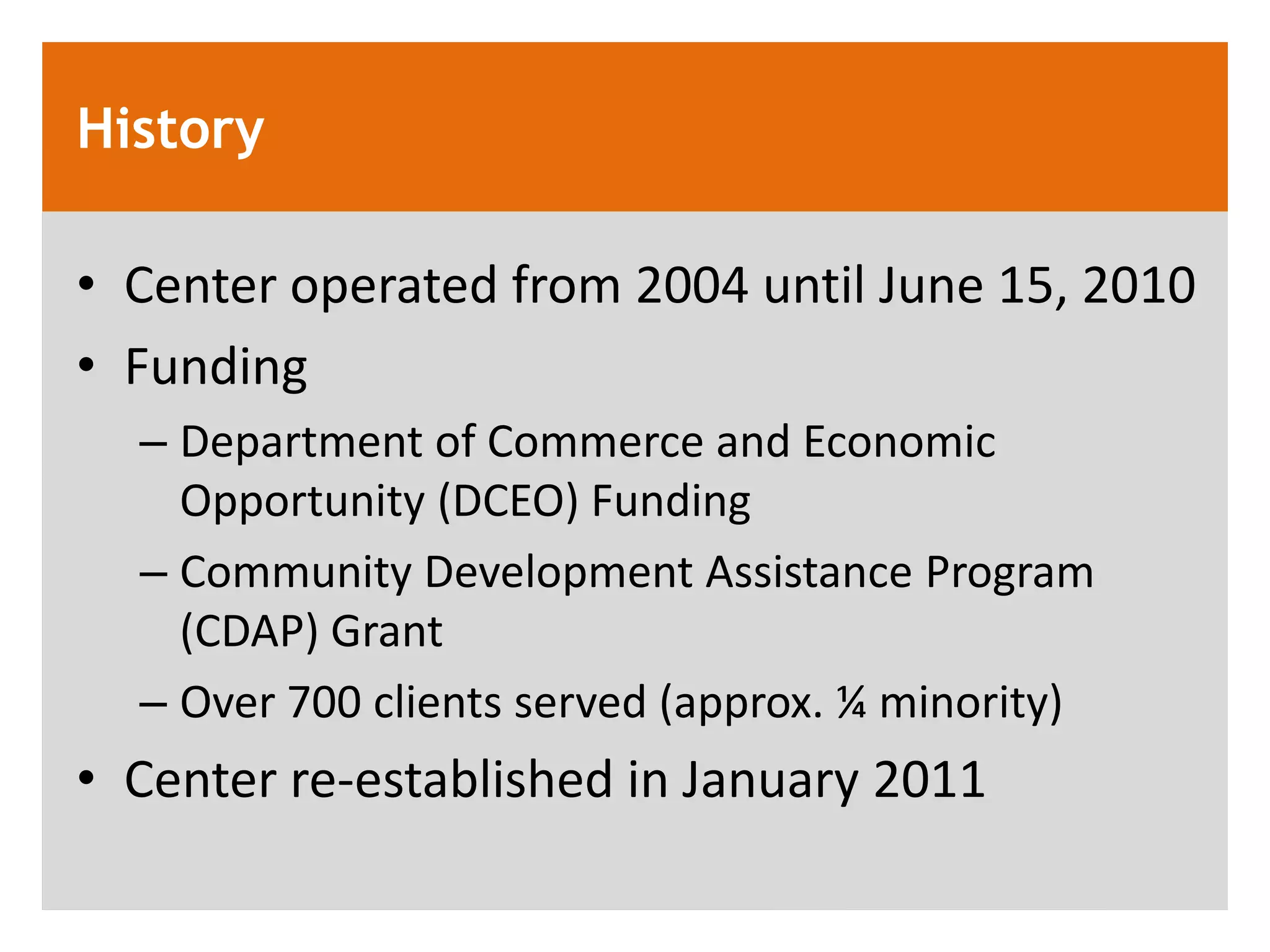 History

&bull; Center operated from 2004 until June 15, 2010
&bull; Funding
  &ndash; Department of Commerce and Economic
    Opportunity (DCEO) Funding
  &ndash; Community Development Assistance Program
    (CDAP) Grant
  &ndash; Over 700 clients served (approx. &frac14; minority)
&bull; Center re-established in January 2011
 
