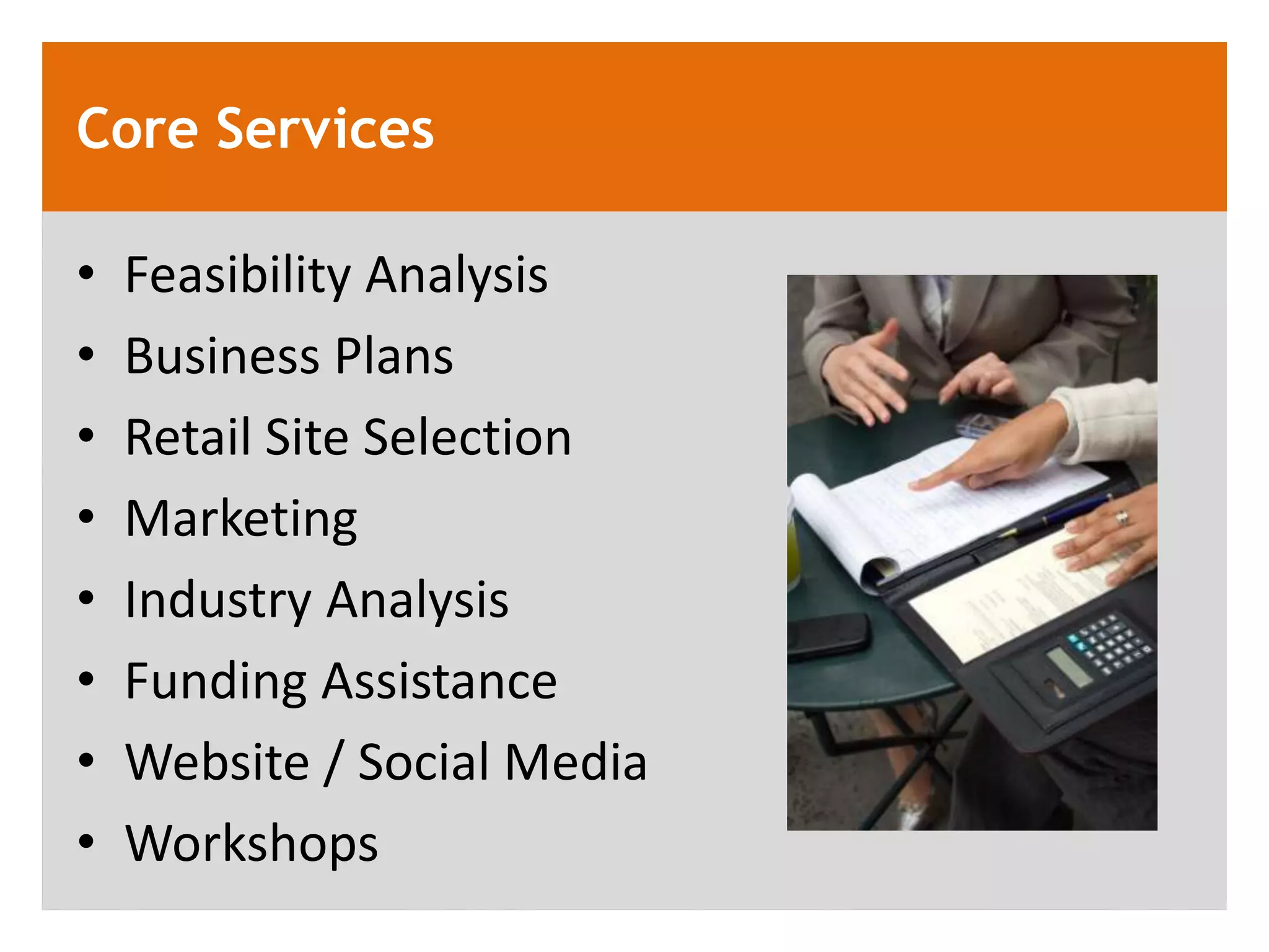 Core Services

&bull;   Feasibility Analysis
&bull;   Business Plans
&bull;   Retail Site Selection
&bull;   Marketing
&bull;   Industry Analysis
&bull;   Funding Assistance
&bull;   Website / Social Media
&bull;   Workshops
 