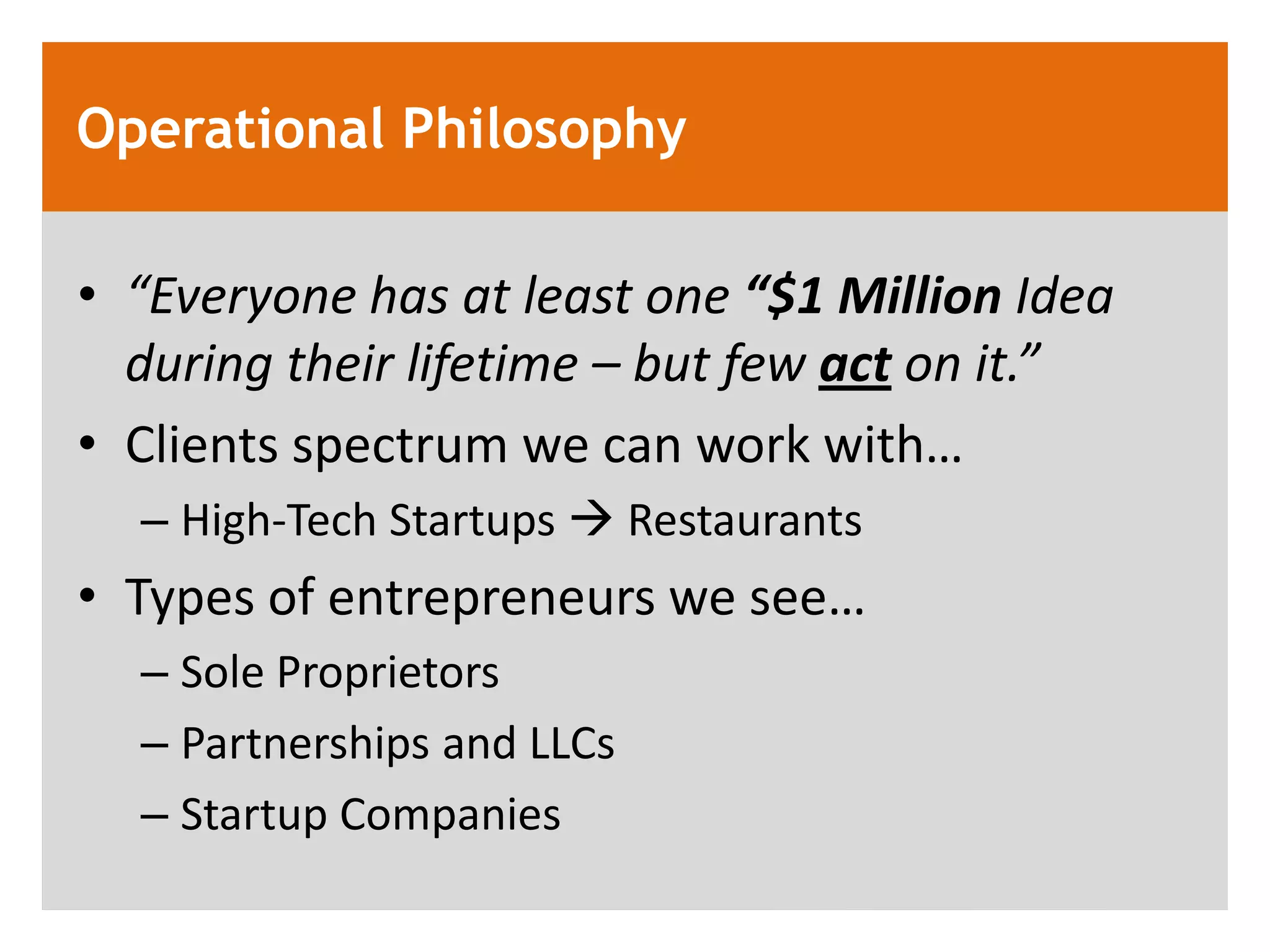 Operational Philosophy

&bull; &ldquo;Everyone has at least one &ldquo;$1 Million Idea
  during their lifetime &ndash; but few act on it.&rdquo;
&bull; Clients spectrum we can work with&hellip;
  &ndash; High-Tech Startups  Restaurants
&bull; Types of entrepreneurs we see&hellip;
  &ndash; Sole Proprietors
  &ndash; Partnerships and LLCs
  &ndash; Startup Companies
 