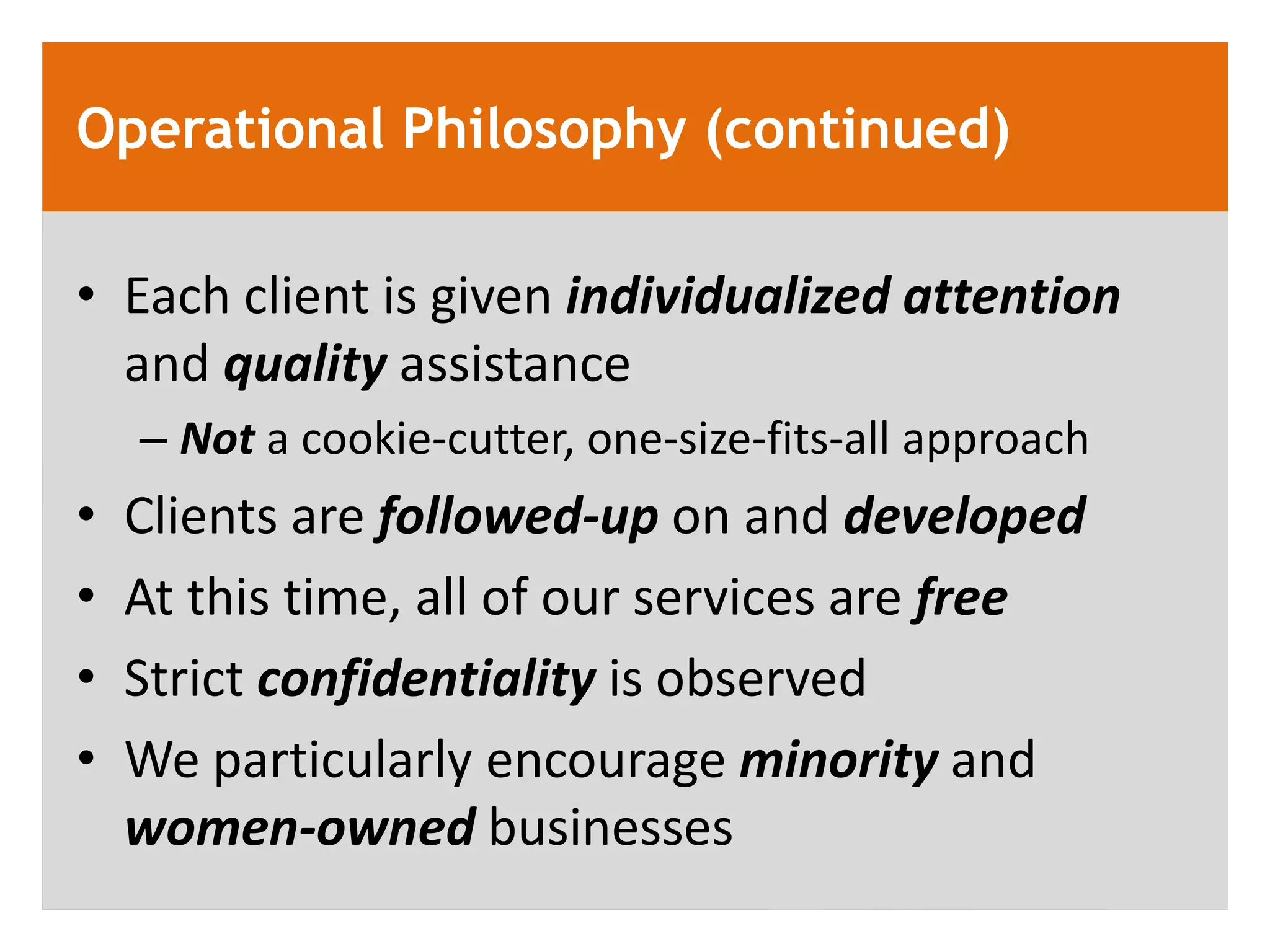 Operational Philosophy (continued)

&bull; Each client is given individualized attention
  and quality assistance
    &ndash; Not a cookie-cutter, one-size-fits-all approach
&bull;   Clients are followed-up on and developed
&bull;   At this time, all of our services are free
&bull;   Strict confidentiality is observed
&bull;   We particularly encourage minority and
    women-owned businesses
 