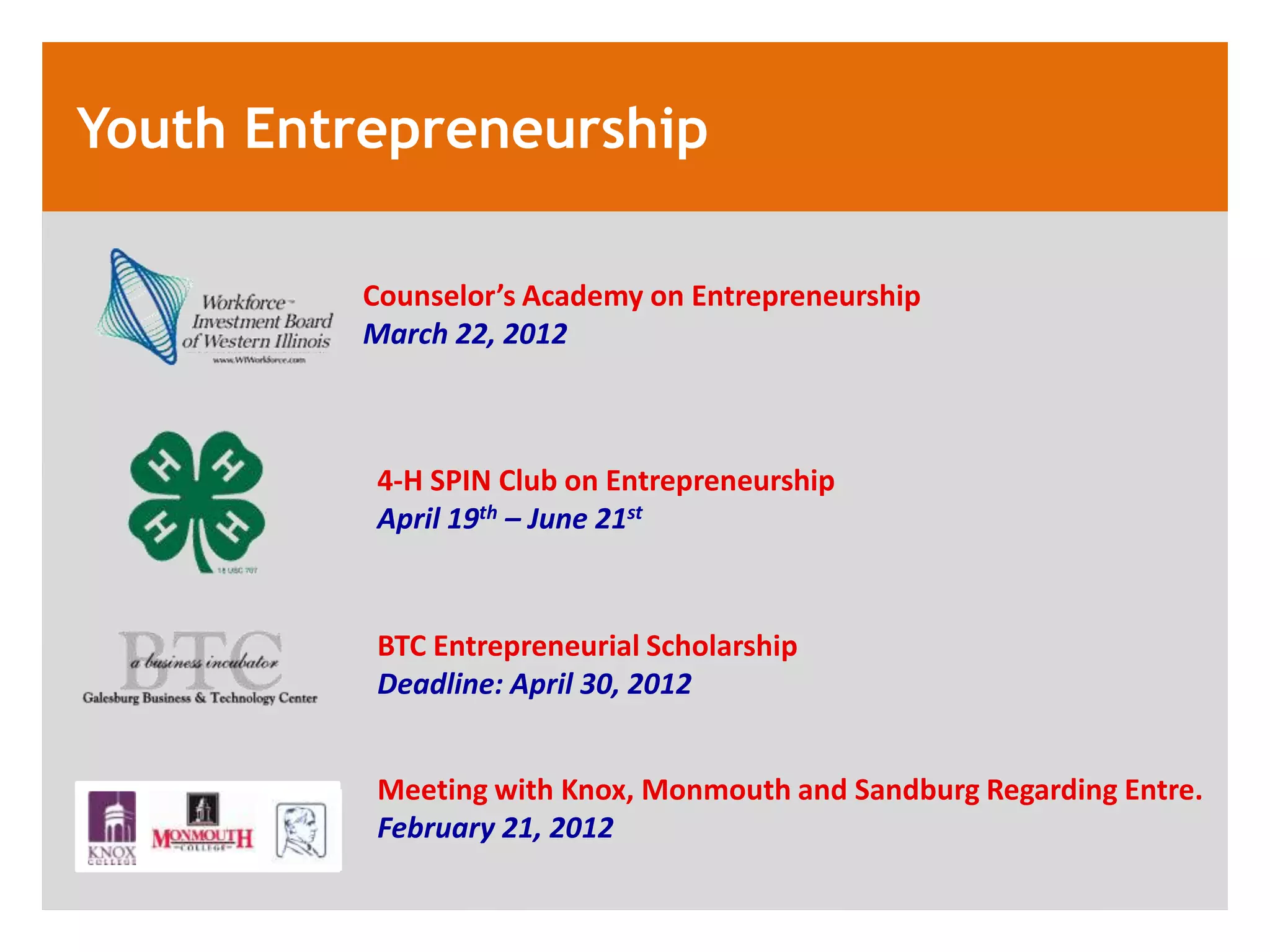 Youth Entrepreneurship

         Counselor&rsquo;s Academy on Entrepreneurship
         March 22, 2012



          4-H SPIN Club on Entrepreneurship
          April 19th &ndash; June 21st



          BTC Entrepreneurial Scholarship
          Deadline: April 30, 2012


          Meeting with Knox, Monmouth and Sandburg Regarding Entre.
          February 21, 2012
 