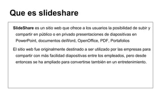 Que es slideshare
SlideShare es un sitio web que ofrece a los usuarios la posibilidad de subir y
compartir en público o en privado presentaciones de diapositivas en
PowerPoint, documentos deWord, OpenOffice, PDF, Portafolios
El sitio web fue originalmente destinado a ser utilizado por las empresas para
compartir con más facilidad diapositivas entre los empleados, pero desde
entonces se ha ampliado para convertirse también en un entretenimiento.

 