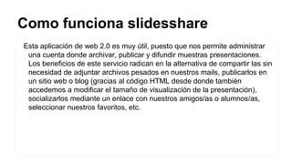 Como funciona slidesshare
Esta aplicación de web 2.0 es muy útil, puesto que nos permite administrar
una cuenta donde archivar, publicar y difundir muestras presentaciones.
Los beneficios de este servicio radican en la alternativa de compartir las sin
necesidad de adjuntar archivos pesados en nuestros mails, publicarlos en
un sitio web o blog (gracias al código HTML desde donde también
accedemos a modificar el tamaño de visualización de la presentación),
socializarlos mediante un enlace con nuestros amigos/as o alumnos/as,
seleccionar nuestros favoritos, etc.

 