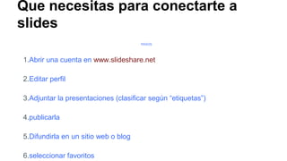 Que necesitas para conectarte a
slides
PASOS

1.Abrir una cuenta en www.slideshare.net
2.Editar perfil
3.Adjuntar la presentaciones (clasificar según “etiquetas”)
4.publicarla
5.Difundirla en un sitio web o blog
6.seleccionar favoritos

 