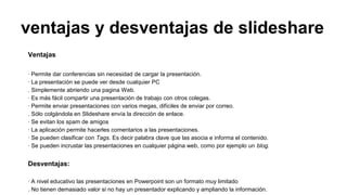 ventajas y desventajas de slideshare
Ventajas
· Permite dar conferencias sin necesidad de cargar la presentación.
· La presentación se puede ver desde cualquier PC
. Simplemente abriendo una pagina Web.
· Es más fácil compartir una presentación de trabajo con otros colegas.
· Permite enviar presentaciones con varios megas, difíciles de enviar por correo.
. Sólo colgándola en Slideshare envía la dirección de enlace.
· Se evitan los spam de amigos
· La aplicación permite hacerles comentarios a las presentaciones.
· Se pueden clasificar con Tags. Es decir palabra clave que las asocia e informa el contenido.
· Se pueden incrustar las presentaciones en cualquier página web, como por ejemplo un blog.

Desventajas:
· A nivel educativo las presentaciones en Powerpoint son un formato muy limitado
. No tienen demasiado valor si no hay un presentador explicando y ampliando la información.

 
