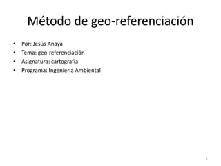 Método de geo-referenciación
•   Por: Jesús Anaya
•   Tema: geo-referenciación
•   Asignatura: cartografía
•   Programa: Ingeniería Ambiental




                                     1
 