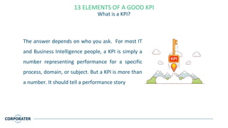 The answer depends on who you ask. For most IT
and Business Intelligence people, a KPI is simply a
number representing performance for a specific
process, domain, or subject. But a KPI is more than
a number. It should tell a performance story
13 ELEMENTS OF A GOOD KPI
What is a KPI?
 