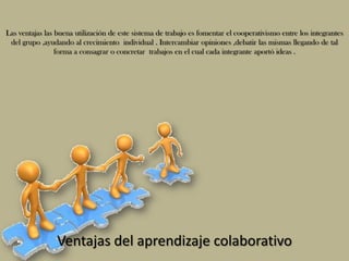Las ventajas las buena utilización de este sistema de trabajo es fomentar el cooperativismo entre los integrantes
 del grupo ,ayudando al crecimiento individual . Intercambiar opiniones ,debatir las mismas llegando de tal
                 forma a consagrar o concretar trabajos en el cual cada integrante aportó ideas .




                 Ventajas del aprendizaje colaborativo
 