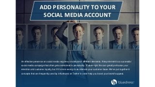 Add Personality to Your
Social Media Account
An effective presence on social media requires a multitude of different elements. A key element to a successful
social media campaign that often gets overlooked is personality. If done right this can greatly enhance your
retention and customer loyalty, but if it's done wrong it can alienate your customer base. We've put together 6
concepts that are frequently used by influencers on Twitter in order help you boost your brand's appeal.
ADD PERSONALITY TO YOUR
SOCIAL MEDIA ACCOUNT
An effective presence on social media requires a multitude of different elements. A key element to a successful
social media campaign that often gets overlooked is personality. If done right this can greatly enhance your
retention and customer loyalty, but if it's done wrong it can alienate your customer base. We've put together 6
concepts that are frequently used by influencers on Twitter in order help you boost your brand's appeal.
 