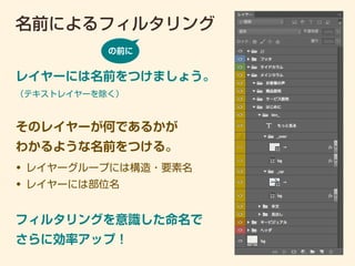 名前によるフィルタリング
レイヤーには名前をつけましょう。
（テキストレイヤーを除く）
• レイヤーグループには構造・要素名
• レイヤーには部位名
そのレイヤーが何であるかが
わかるような名前をつける。
の前に
フィルタリングを意識した命名で
さらに効率アップ！
 