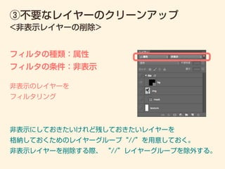 ③不要なレイヤーのクリーンアップ
フィルタの種類：属性
フィルタの条件：非表示
<非表示レイヤーの削除>
非表示のレイヤーを
フィルタリング
非表示にしておきたいけれど残しておきたいレイヤーを
格納しておくためのレイヤーグループ“//”を用意しておく。
非表示レイヤーを削除する際、 “//”レイヤーグループを除外する。
 