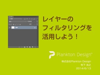 レイヤーの
フィルタリングを
活用しよう！
株式会社Plankton Design
牧下 浩之
2014/6/13
 