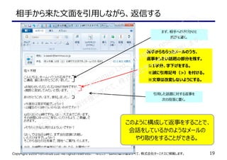 Copyright 2010 Terminus Ltd. All rights reserved.　　本セミナー資料の著作権はすべて、株式会社ターミナスに帰属します。 19
相手から来た文面を引⽤しながら、返信する
　　相手からもらったメールのうち、
　　返事をしたい話題の部分を残す。
　　 ※1字分、字下げをする。
　　 ※頭に引用記号（>）を付ける。
　　 ※文章は改変しないようにする。
まず、相手への呼びかけと
挨拶を書く。
引⽤した話題に対する返事を
次の段落に書く。
このように構成して返事をすることで、
会話をしているかのようなメールの
やり取りをすることができる。
Copyright 2010 Terminus Ltd. All rights reserved.
本セミナー資料の著作権はすべて、株式会社ターミナスに帰属します。
 