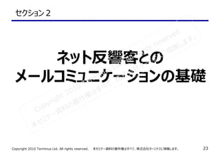 Copyright 2010 Terminus Ltd. All rights reserved.　　本セミナー資料の著作権はすべて、株式会社ターミナスに帰属します。 23
セクション２
ネット反響客との
メールコミュニケーションの基礎
Copyright 2010 Terminus Ltd. All rights reserved.
本セミナー資料の著作権はすべて、株式会社ターミナスに帰属します。
 