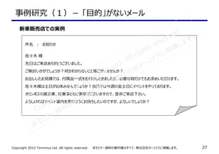 Copyright 2010 Terminus Ltd. All rights reserved.　　本セミナー資料の著作権はすべて、株式会社ターミナスに帰属します。 27
事例研究（１）－ 「目的」がないメール
件名　：　お知らせ
佐々木 様
先⽇はご来店ありがとうございました。
ご検討いかがでしょうか？何かわからないこと等ございませんか？
お出ししたお⾒積では、付属品一式をお付けしときましたが、必要な物だけでもお求めいただけます。
佐々木様は⼟⽇がお休みなんでしょうか？当店では今週の⾦⼟⽇にイベントをやっております。
オリンポスの展示⾞、試乗⾞ともに実⾞がございますので、是非ご来店下さい。
よろしければイベント案内を家のほうにお持ちしたいのですが、よろしいでしょうか？
新⾞販売店での実例
Copyright 2010 Terminus Ltd. All rights reserved.
本セミナー資料の著作権はすべて、株式会社ターミナスに帰属します。
 