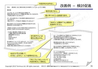 Copyright 2010 Terminus Ltd. All rights reserved.　　本セミナー資料の著作権はすべて、株式会社ターミナスに帰属します。 31
改善例 － 検討促進件名　：橋本様、先⽇ご案内の南大井の物件について[ホームハウス・岡崎]
橋本様
こんにちは。ホームハウス株式会社の岡崎です。
季節の変わり目で⽇によって寒暖の差が激しくなっておりますが、
ご体調など崩されてはいませんか？
さて、先⽇は南大井２丁目の物件の資料を送付させて
いただきました。
ご覧いただいて、ご不明点やご要望はございませんか？
駅から徒歩５分にもかかわらず閑静な住宅街の中にあり、
南⻄向きで⽇当りも良好です。
ご希望いただきました大井小学校の学区でもありますので、
お早めにご⾒学いただければと思っております。
［その他、橋本様のご希望と合う点］
　・ご通勤に便利な京浜東北線沿線
　・建物面積70m2以上
　・4LDK
　・5000万円以下
　・浴室に窓
同じ物件は２つとしてございませんので、少しでも気に
なっていらっしゃいましたら私宛て、お気軽に⾒学の
ご要望をお知らせ下さい。
迅速に現地ご案内の手配をさせていただきます。
また、こちらの物件ではご希望に沿っておりませんでしたら
橋本様のお考えをぜひお聴かせ下さい。
次回以降はお聴かせいただいた内容を踏まえ、
より橋本様のご希望に沿う物件をご紹介してまいります。
橋本様のお住まい探しにお⼒になれるよう、
できる限り努⼒してまいります。
南大井の物件のご感想や⾒学のご希望をはじめとし、
橋本様からのご連絡、心よりお待ちしています。
〜・〜・〜・〜・〜・〜・〜・〜・〜・〜・〜・〜・〜
ホームハウス株式会社
ハウスアドバイザー　岡崎幸一(おかざきこういち)
okazaki@homehouse.co.jp
Tel: 00-3467-2299
Fax: 00-3467-2290
〒199-5555
東京都早川区中央6-8-14
http://www.homehouse.co.jp/
〜・〜・〜・〜・〜・〜・〜・〜・〜・〜・〜・〜・〜
内容がわかる件名に。内容がわかる件名に。
相手を気づかう。相手を気づかう。
既に⾒てくれている前提で話す。既に⾒てくれている前提で話す。
「あなたに」お勧めである理由を
具体的に伝える。
「あなたに」お勧めである理由を
具体的に伝える。
早く⾒学するべき
理由を明示する。
早く⾒学するべき
理由を明示する。
・あなたの考えを聴いて、
・その役に⽴ちたい　という姿勢を伝える。
・あなたの考えを聴いて、
・その役に⽴ちたい　という姿勢を伝える。
「次にこうしてほしい」という
内容を明示して締める。
「次にこうしてほしい」という
内容を明示して締める。
Copyright 2010 Terminus Ltd. All rights reserved.
本セミナー資料の著作権はすべて、株式会社ターミナスに帰属します。
 