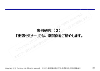 Copyright 2010 Terminus Ltd. All rights reserved.　　本セミナー資料の著作権はすべて、株式会社ターミナスに帰属します。 40
実例研究（２）
「出張セミナー」では、添削例をご紹介します。
Copyright 2010 Terminus Ltd. All rights reserved.
本セミナー資料の著作権はすべて、株式会社ターミナスに帰属します。
 
