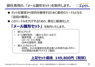 Copyright 2010 Terminus Ltd. All rights reserved.　　本セミナー資料の著作権はすべて、株式会社ターミナスに帰属します。 78
• 導⼊ヒアリング
• メール雛形制作　（最大５次メールまで）
　　・要素考案　→　文面化
　　・ストーリーライン考案
　　・全体文面制作、調整
• 導⼊コンサルティング
　　・訪問し、ネット反響客対応担当者への利⽤方法レクチャー
　　・対応環境の改善アドバイス（適宜）
御社専⽤の、「メール雛形セット」を制作します。
■ ネット反響客から契約を獲得するために最初のハードルとなる
　　「返信の獲得」。
■ このハードルをクリアするための、貴社に最適化した
　　「メール雛形セット」　を制作いたします。
上記セット価格　149,800円（税別）
 