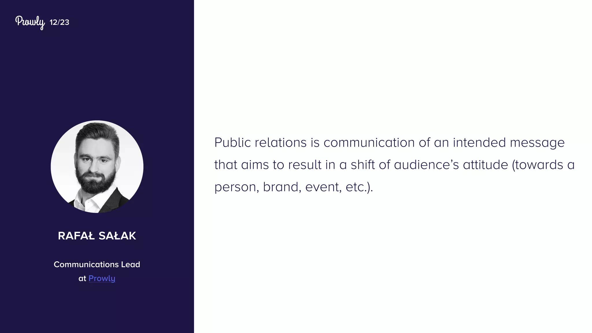 12/23
Public relations is communication of an intended message
that aims to result in a shift of audience’s attitude (towards a
person, brand, event, etc.).
rafał sałak
Communications Lead
at Prowly
 