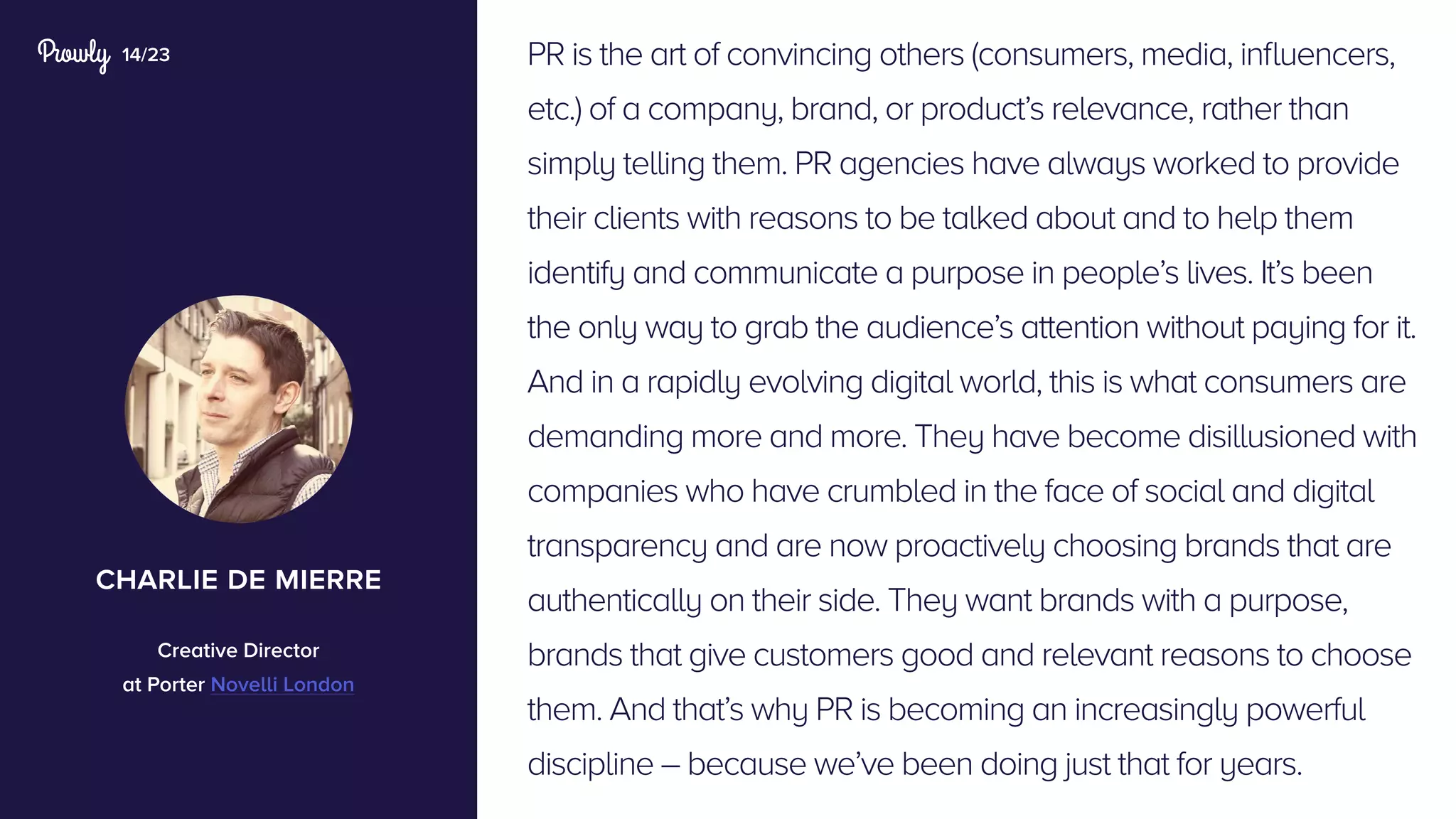 14/23 PR is the art of convincing others (consumers, media, influencers,
etc.) of a company, brand, or product’s relevance, rather than
simply telling them. PR agencies have always worked to provide
their clients with reasons to be talked about and to help them
identify and communicate a purpose in people’s lives. It’s been
the only way to grab the audience’s attention without paying for it.
And in a rapidly evolving digital world, this is what consumers are
demanding more and more. They have become disillusioned with
companies who have crumbled in the face of social and digital
transparency and are now proactively choosing brands that are
authentically on their side. They want brands with a purpose,
brands that give customers good and relevant reasons to choose
them. And that’s why PR is becoming an increasingly powerful
discipline – because we’ve been doing just that for years.
charlie de mierre
Creative Director
at Porter Novelli London
 