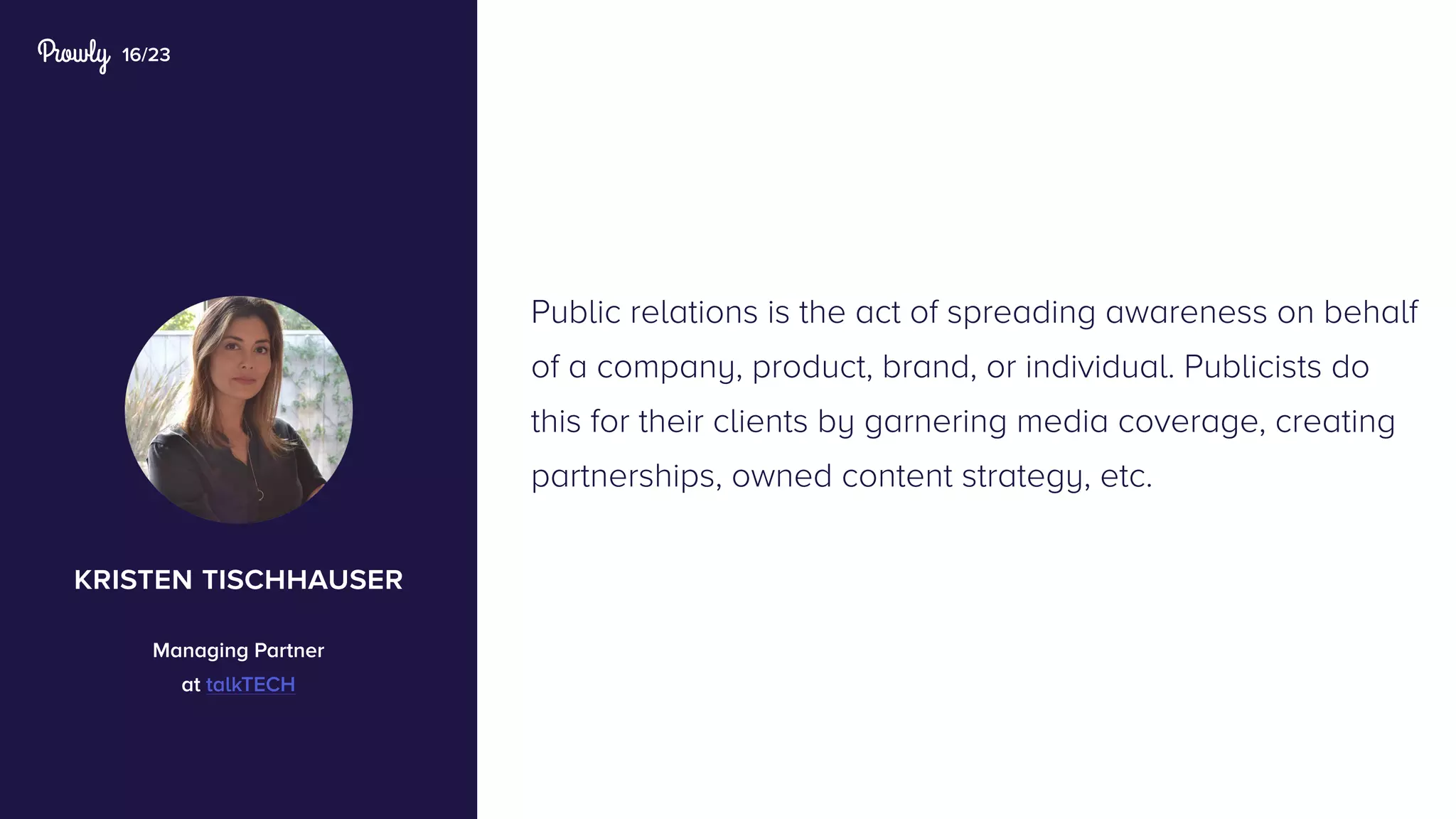 16/23
Public relations is the act of spreading awareness on behalf
of a company, product, brand, or individual. Publicists do
this for their clients by garnering media coverage, creating
partnerships, owned content strategy, etc.
kristen tischhauser
Managing Partner
at talkTECH
 