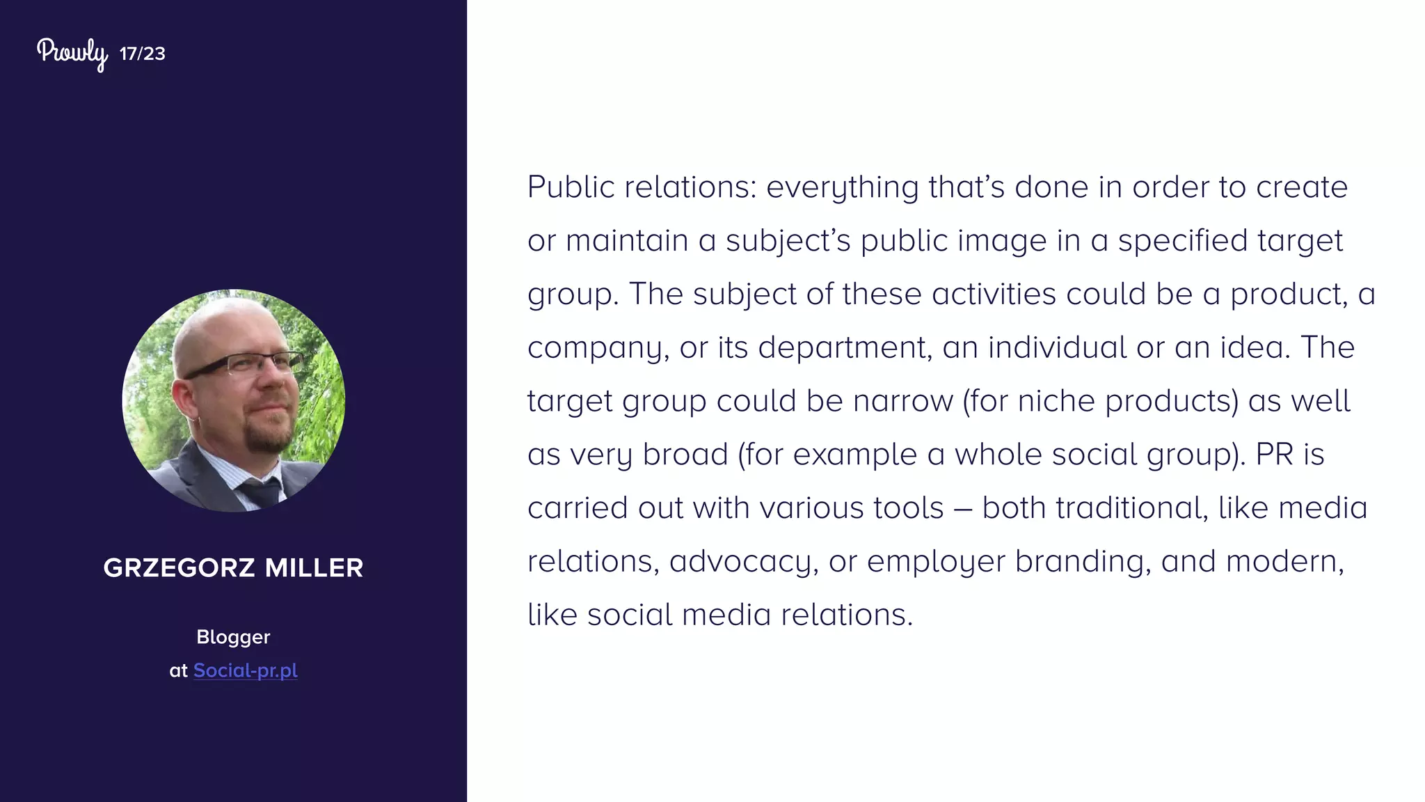 17/23
Public relations: everything that’s done in order to create
or maintain a subject’s public image in a specified target
group. The subject of these activities could be a product, a
company, or its department, an individual or an idea. The
target group could be narrow (for niche products) as well
as very broad (for example a whole social group). PR is
carried out with various tools – both traditional, like media
relations, advocacy, or employer branding, and modern,
like social media relations.
grzegorz miller
Blogger
at Social-pr.pl
 