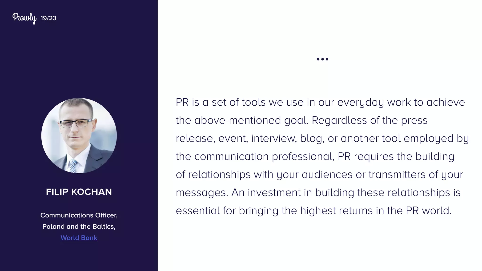 19/23
PR is a set of tools we use in our everyday work to achieve
the above-mentioned goal. Regardless of the press
release, event, interview, blog, or another tool employed by
the communication professional, PR requires the building
of relationships with your audiences or transmitters of your
messages. An investment in building these relationships is
essential for bringing the highest returns in the PR world.
...
filip kochan
Communications Officer,
Poland and the Baltics,
World Bank
 