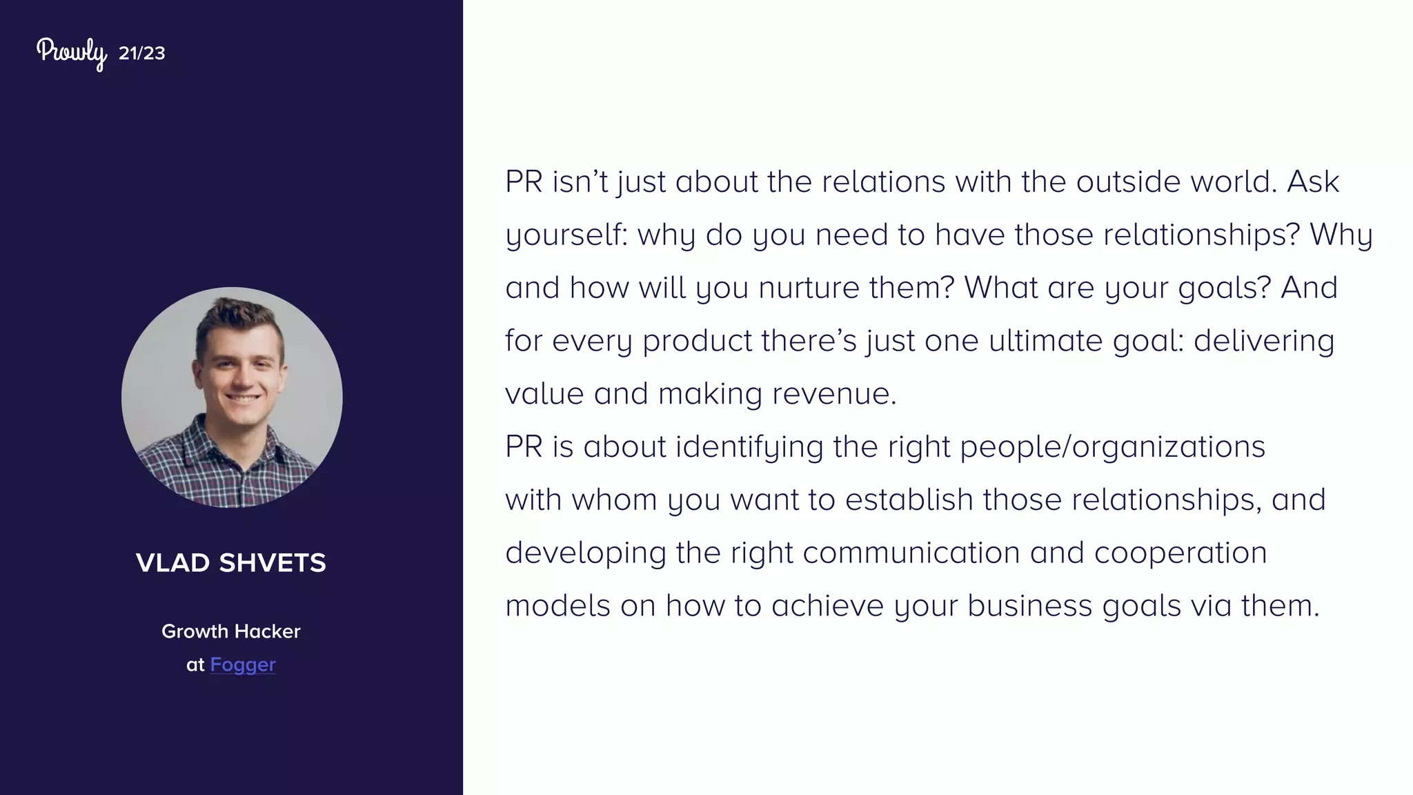 21/23
PR isn’t just about the relations with the outside world. Ask
yourself: why do you need to have those relationships? Why
and how will you nurture them? What are your goals? And
for every product there’s just one ultimate goal: delivering
value and making revenue.
PR is about identifying the right people/organizations
with whom you want to establish those relationships, and
developing the right communication and cooperation
models on how to achieve your business goals via them.
vlad shvets
Growth Hacker
at Fogger
 