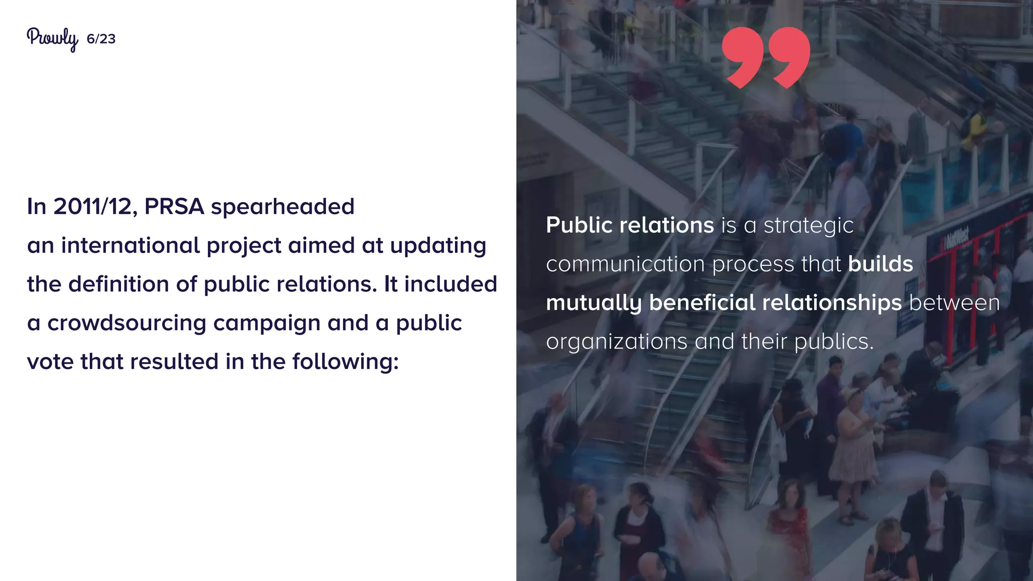6/23
In 2011/12, PRSA spearheaded
an international project aimed at updating
the definition of public relations. It included
a crowdsourcing campaign and a public
vote that resulted in the following:
Public relations is a strategic
communication process that builds
mutually beneficial relationships between
organizations and their publics.
 