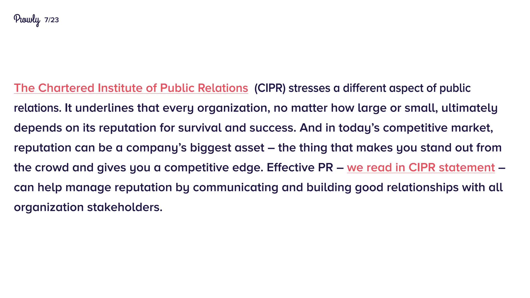 7/23
The Chartered Institute of Public Relations (CIPR) stresses a different aspect of public
relations. It underlines that every organization, no matter how large or small, ultimately
depends on its reputation for survival and success. And in today’s competitive market,
reputation can be a company’s biggest asset – the thing that makes you stand out from
the crowd and gives you a competitive edge. Effective PR – we read in CIPR statement –
can help manage reputation by communicating and building good relationships with all
organization stakeholders.
 