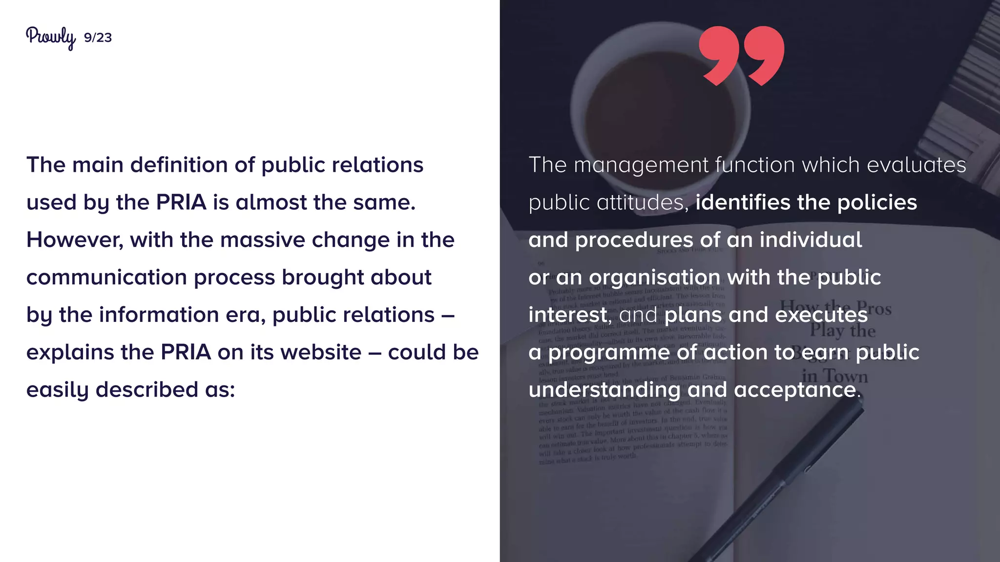9/23
The main definition of public relations
used by the PRIA is almost the same.
However, with the massive change in the
communication process brought about
by the information era, public relations –
explains the PRIA on its website – could be
easily described as:
The management function which evaluates
public attitudes, identifies the policies
and procedures of an individual
or an organisation with the public
interest, and plans and executes
a programme of action to earn public
understanding and acceptance.
 