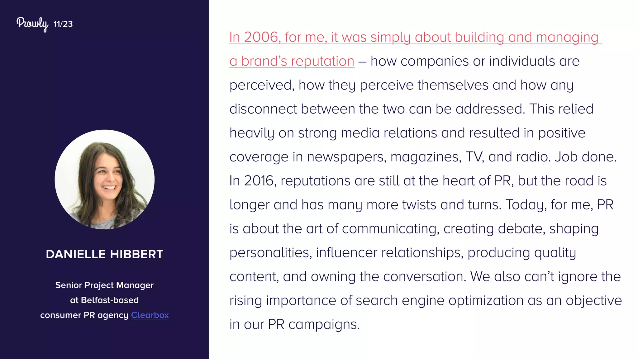 11/23
In 2006, for me, it was simply about building and managing
a brand’s reputation – how companies or individuals are
perceived, how they perceive themselves and how any
disconnect between the two can be addressed. This relied
heavily on strong media relations and resulted in positive
coverage in newspapers, magazines, TV, and radio. Job done.
In 2016, reputations are still at the heart of PR, but the road is
longer and has many more twists and turns. Today, for me, PR
is about the art of communicating, creating debate, shaping
personalities, influencer relationships, producing quality
content, and owning the conversation. We also can’t ignore the
rising importance of search engine optimization as an objective
in our PR campaigns.
danielle hibbert
Senior Project Manager
at Belfast-based
consumer PR agency Clearbox
 