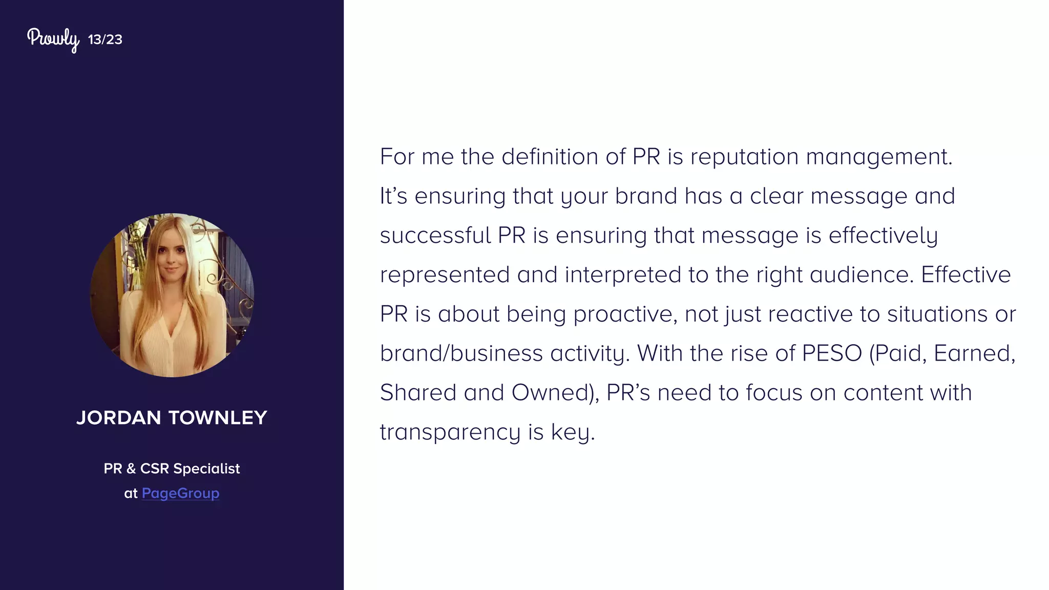 13/23
For me the definition of PR is reputation management.
It’s ensuring that your brand has a clear message and
successful PR is ensuring that message is effectively
represented and interpreted to the right audience. Effective
PR is about being proactive, not just reactive to situations or
brand/business activity. With the rise of PESO (Paid, Earned,
Shared and Owned), PR’s need to focus on content with
transparency is key.
jordan townley
PR & CSR Specialist
at PageGroup
 