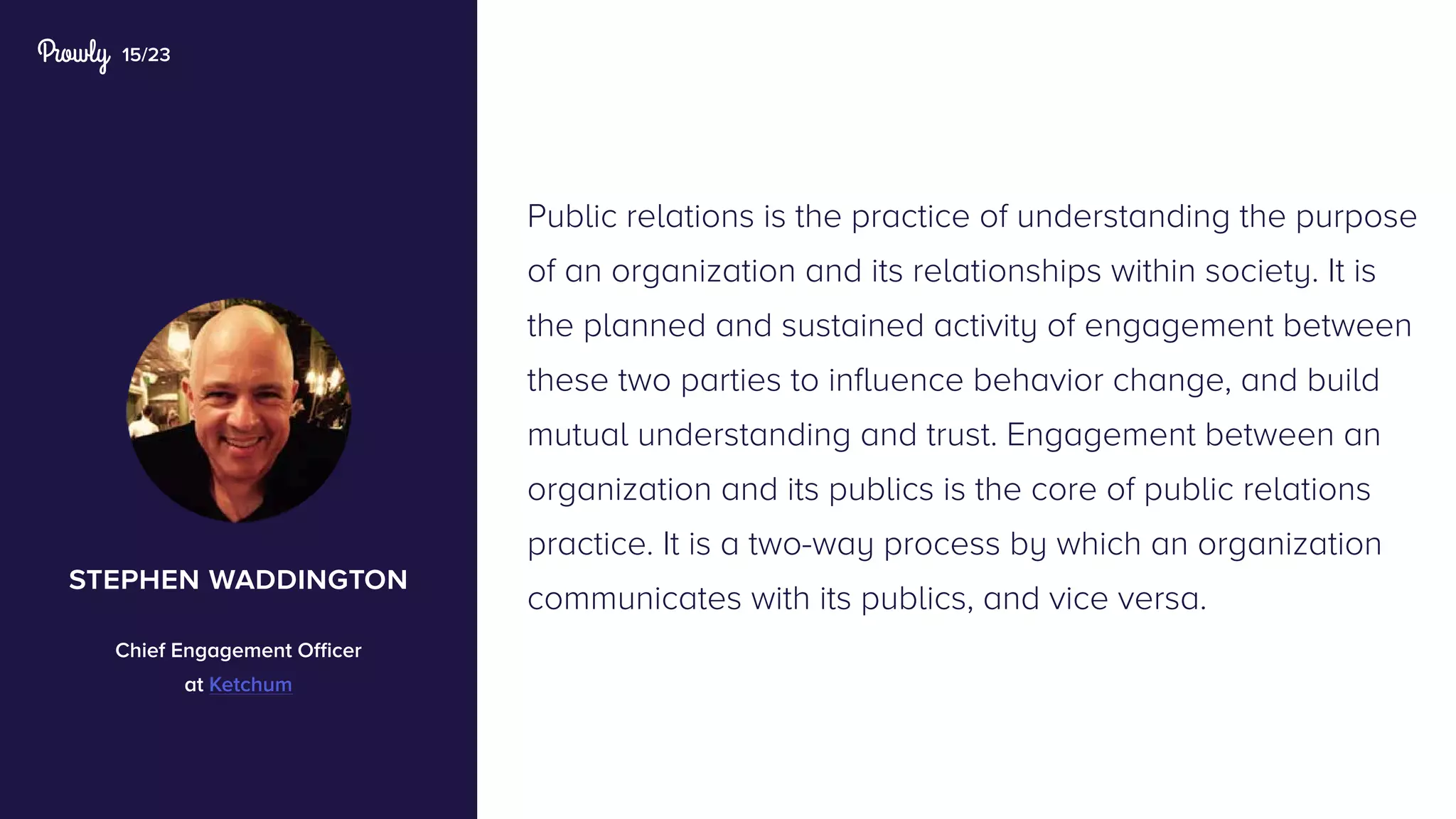 15/23
Public relations is the practice of understanding the purpose
of an organization and its relationships within society. It is
the planned and sustained activity of engagement between
these two parties to influence behavior change, and build
mutual understanding and trust. Engagement between an
organization and its publics is the core of public relations
practice. It is a two-way process by which an organization
communicates with its publics, and vice versa.
stephen waddington
Chief Engagement Officer
at Ketchum
 