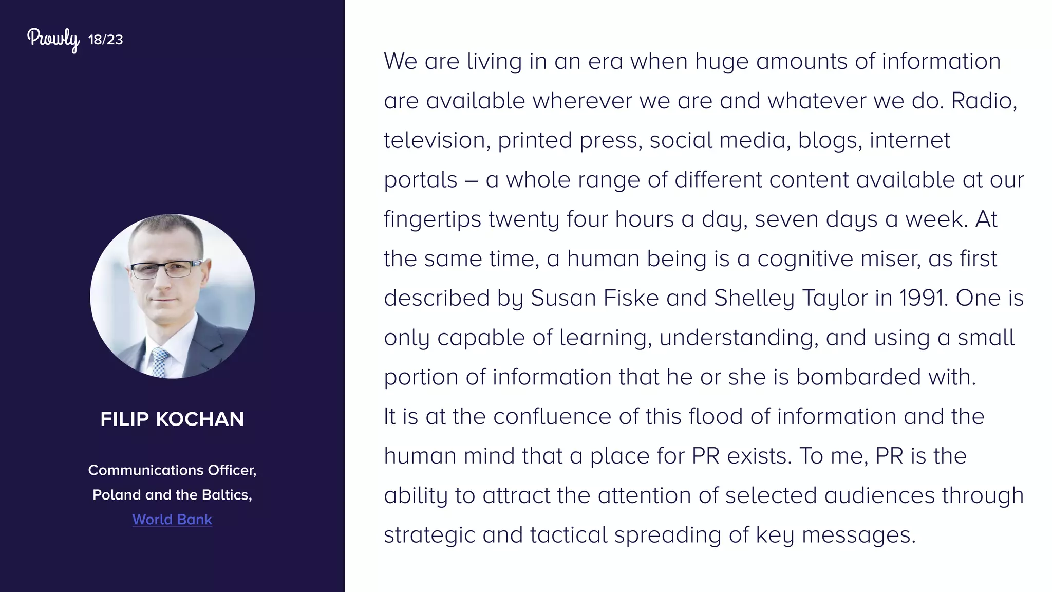 18/23
We are living in an era when huge amounts of information
are available wherever we are and whatever we do. Radio,
television, printed press, social media, blogs, internet
portals – a whole range of different content available at our
fingertips twenty four hours a day, seven days a week. At
the same time, a human being is a cognitive miser, as first
described by Susan Fiske and Shelley Taylor in 1991. One is
only capable of learning, understanding, and using a small
portion of information that he or she is bombarded with.
It is at the confluence of this flood of information and the
human mind that a place for PR exists. To me, PR is the
ability to attract the attention of selected audiences through
strategic and tactical spreading of key messages.
filip kochan
Communications Officer,
Poland and the Baltics,
World Bank
 