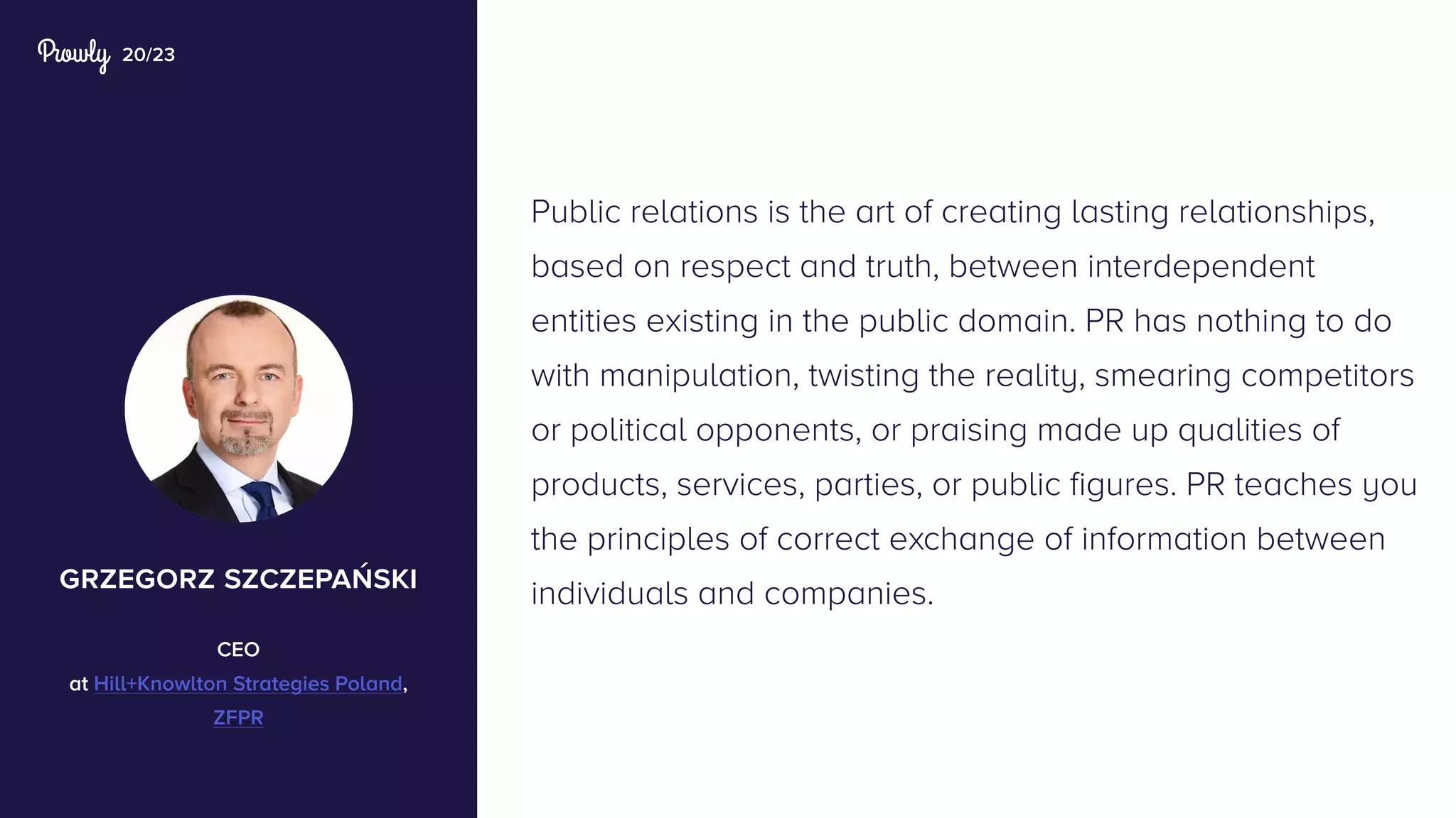 20/23
Public relations is the art of creating lasting relationships,
based on respect and truth, between interdependent
entities existing in the public domain. PR has nothing to do
with manipulation, twisting the reality, smearing competitors
or political opponents, or praising made up qualities of
products, services, parties, or public figures. PR teaches you
the principles of correct exchange of information between
individuals and companies.grzegorz szczepański
CEO
at Hill+Knowlton Strategies Poland,
ZFPR
 