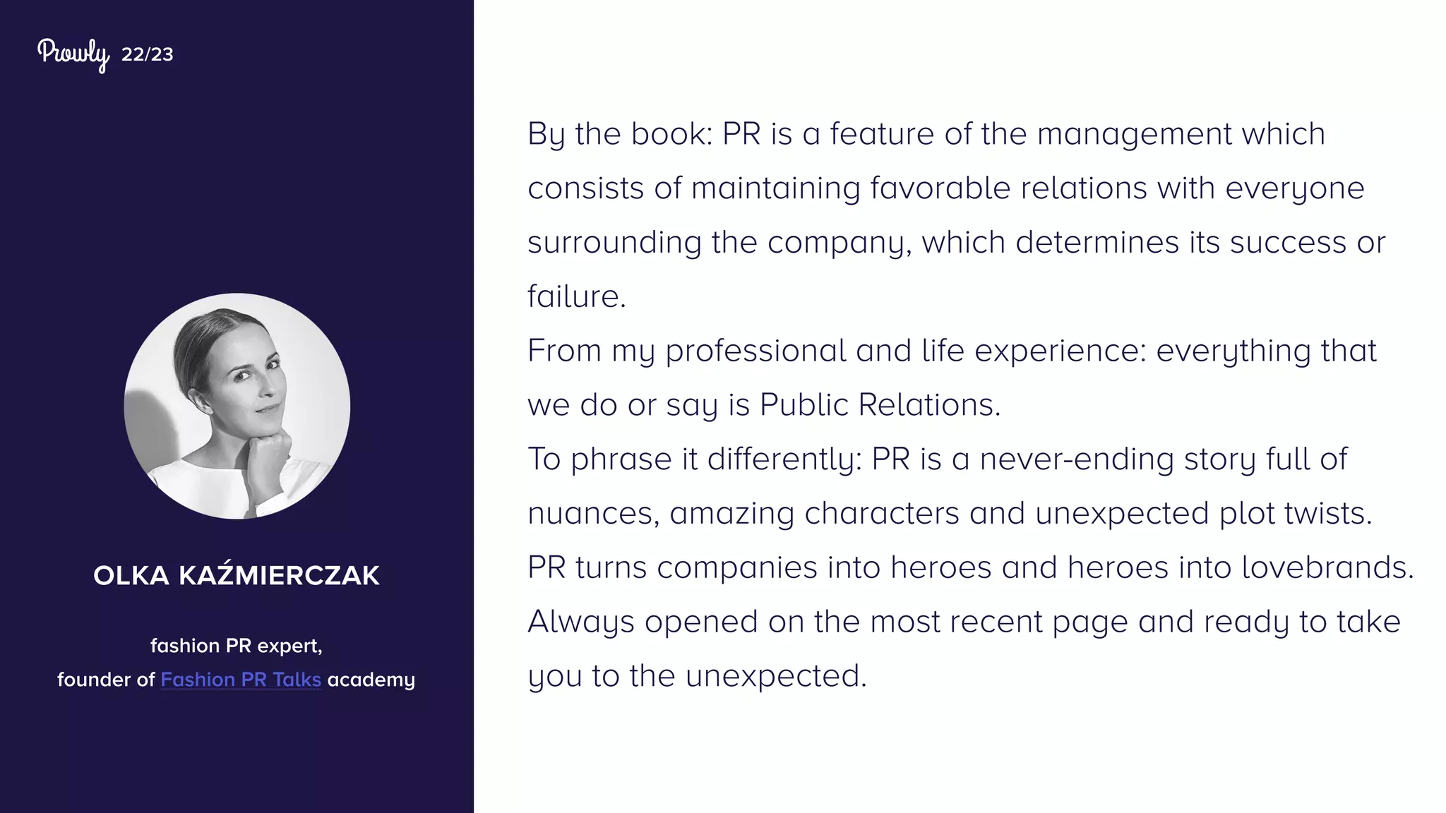 22/23
By the book: PR is a feature of the management which
consists of maintaining favorable relations with everyone
surrounding the company, which determines its success or
failure.
From my professional and life experience: everything that
we do or say is Public Relations.
To phrase it differently: PR is a never-ending story full of
nuances, amazing characters and unexpected plot twists.
PR turns companies into heroes and heroes into lovebrands.
Always opened on the most recent page and ready to take
you to the unexpected.
olka kaźmierczak
fashion PR expert,
founder of Fashion PR Talks academy
 