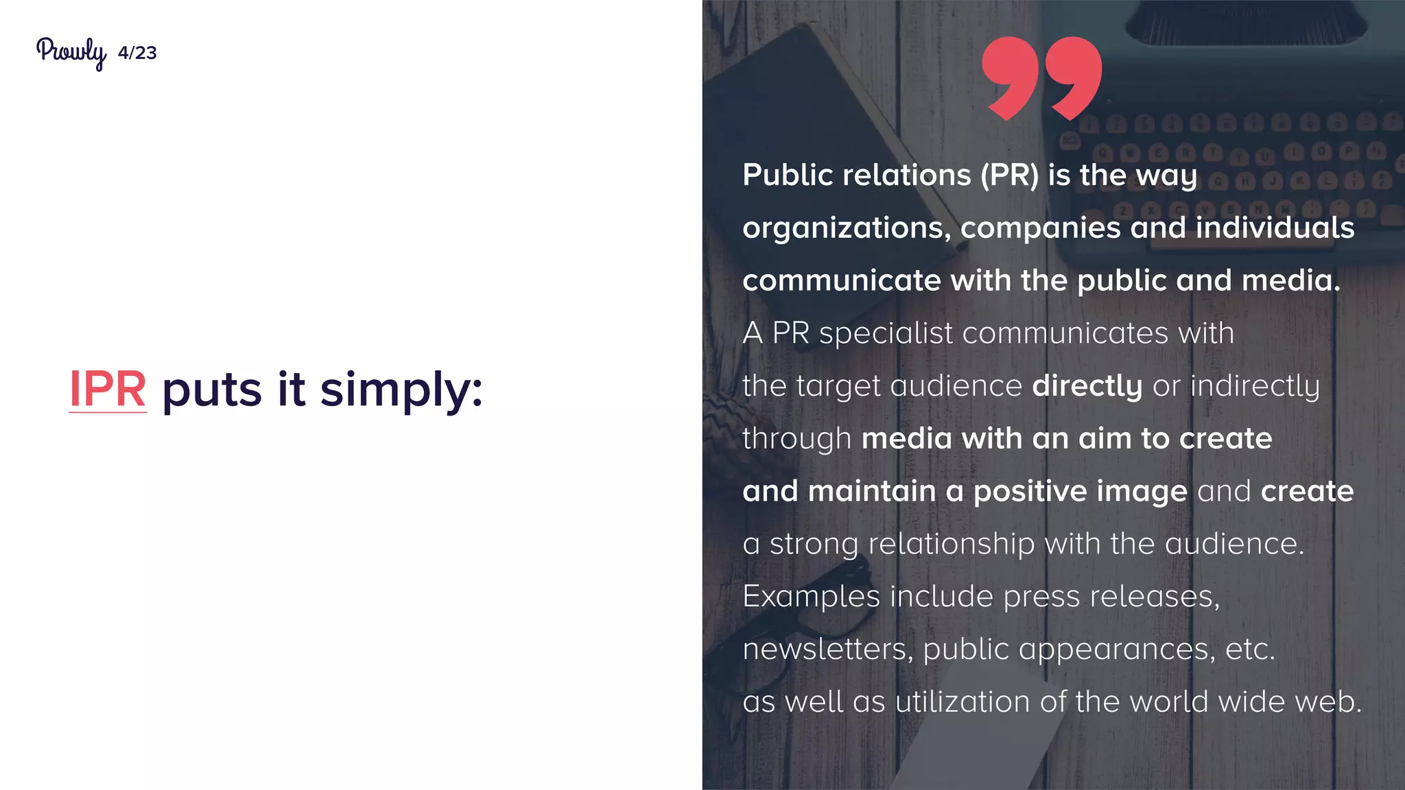 4/23
IPR puts it simply:
Public relations (PR) is the way
organizations, companies and individuals
communicate with the public and media.
A PR specialist communicates with
the target audience directly or indirectly
through media with an aim to create
and maintain a positive image and create
a strong relationship with the audience.
Examples include press releases,
newsletters, public appearances, etc.
as well as utilization of the world wide web.
 