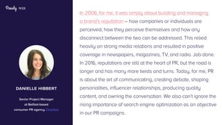 11/23
In 2006, for me, it was simply about building and managing
a brand’s reputation – how companies or individuals are
perceived, how they perceive themselves and how any
disconnect between the two can be addressed. This relied
heavily on strong media relations and resulted in positive
coverage in newspapers, magazines, TV, and radio. Job done.
In 2016, reputations are still at the heart of PR, but the road is
longer and has many more twists and turns. Today, for me, PR
is about the art of communicating, creating debate, shaping
personalities, influencer relationships, producing quality
content, and owning the conversation. We also can’t ignore the
rising importance of search engine optimization as an objective
in our PR campaigns.
danielle hibbert
Senior Project Manager
at Belfast-based
consumer PR agency Clearbox
 