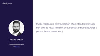 12/23
Public relations is communication of an intended message
that aims to result in a shift of audience’s attitude (towards a
person, brand, event, etc.).
rafał sałak
Communications Lead
at Prowly
 