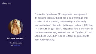 13/23
For me the definition of PR is reputation management.
It’s ensuring that your brand has a clear message and
successful PR is ensuring that message is effectively
represented and interpreted to the right audience. Effective
PR is about being proactive, not just reactive to situations or
brand/business activity. With the rise of PESO (Paid, Earned,
Shared and Owned), PR’s need to focus on content with
transparency is key.
jordan townley
PR & CSR Specialist
at PageGroup
 