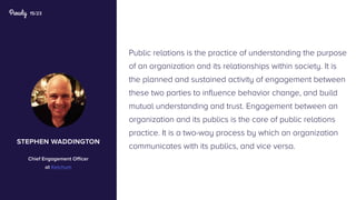 15/23
Public relations is the practice of understanding the purpose
of an organization and its relationships within society. It is
the planned and sustained activity of engagement between
these two parties to influence behavior change, and build
mutual understanding and trust. Engagement between an
organization and its publics is the core of public relations
practice. It is a two-way process by which an organization
communicates with its publics, and vice versa.
stephen waddington
Chief Engagement Officer
at Ketchum
 