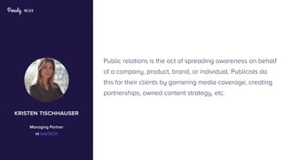16/23
Public relations is the act of spreading awareness on behalf
of a company, product, brand, or individual. Publicists do
this for their clients by garnering media coverage, creating
partnerships, owned content strategy, etc.
kristen tischhauser
Managing Partner
at talkTECH
 