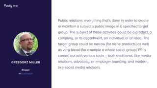 17/23
Public relations: everything that’s done in order to create
or maintain a subject’s public image in a specified target
group. The subject of these activities could be a product, a
company, or its department, an individual or an idea. The
target group could be narrow (for niche products) as well
as very broad (for example a whole social group). PR is
carried out with various tools – both traditional, like media
relations, advocacy, or employer branding, and modern,
like social media relations.
grzegorz miller
Blogger
at Social-pr.pl
 