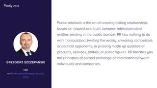 20/23
Public relations is the art of creating lasting relationships,
based on respect and truth, between interdependent
entities existing in the public domain. PR has nothing to do
with manipulation, twisting the reality, smearing competitors
or political opponents, or praising made up qualities of
products, services, parties, or public figures. PR teaches you
the principles of correct exchange of information between
individuals and companies.grzegorz szczepański
CEO
at Hill+Knowlton Strategies Poland,
ZFPR
 
