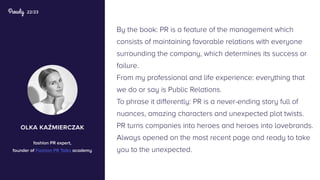 22/23
By the book: PR is a feature of the management which
consists of maintaining favorable relations with everyone
surrounding the company, which determines its success or
failure.
From my professional and life experience: everything that
we do or say is Public Relations.
To phrase it differently: PR is a never-ending story full of
nuances, amazing characters and unexpected plot twists.
PR turns companies into heroes and heroes into lovebrands.
Always opened on the most recent page and ready to take
you to the unexpected.
olka kaźmierczak
fashion PR expert,
founder of Fashion PR Talks academy
 