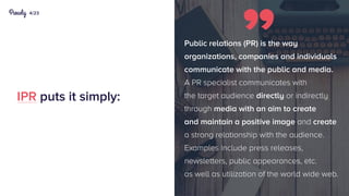 4/23
IPR puts it simply:
Public relations (PR) is the way
organizations, companies and individuals
communicate with the public and media.
A PR specialist communicates with
the target audience directly or indirectly
through media with an aim to create
and maintain a positive image and create
a strong relationship with the audience.
Examples include press releases,
newsletters, public appearances, etc.
as well as utilization of the world wide web.
 