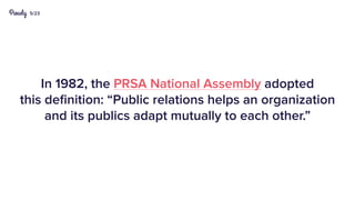 5/23
In 1982, the PRSA National Assembly adopted
this definition: “Public relations helps an organization
and its publics adapt mutually to each other.”
 